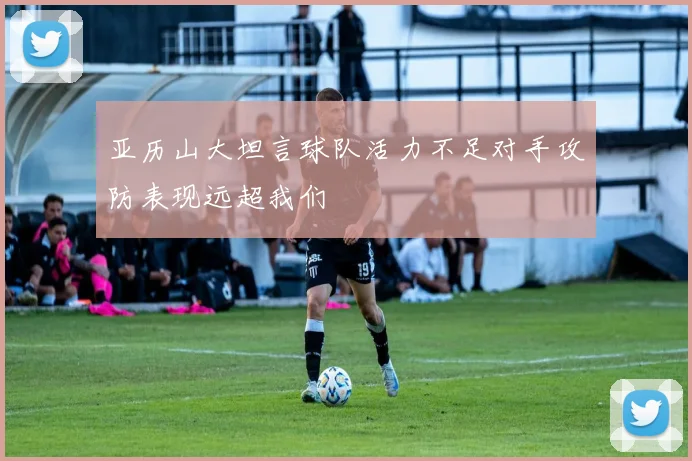 亚历山大坦言球队活力不足对手攻防表现远超我们