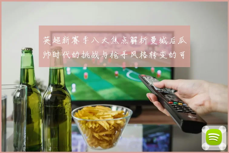 英超新赛季八大焦点解析曼城后瓜帅时代的挑战与枪手风格转变的可能性