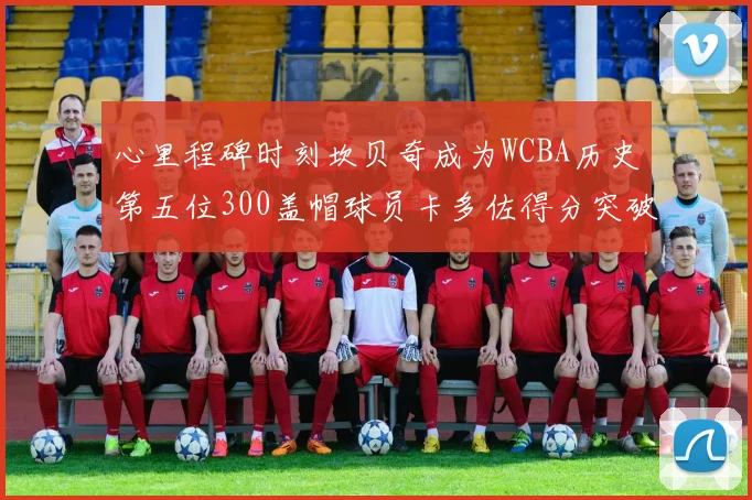 心里程碑时刻坎贝奇成为WCBA历史第五位300盖帽球员卡多佐得分突破1000大关