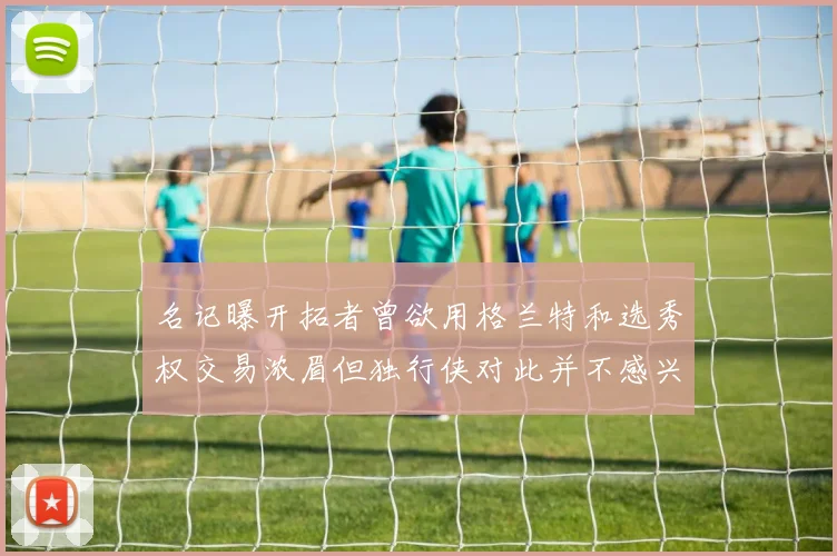 名记曝开拓者曾欲用格兰特和选秀权交易浓眉但独行侠对此并不感兴趣