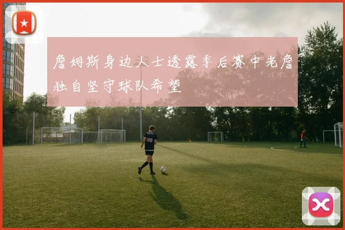 詹姆斯身边人士透露季后赛中老詹独自坚守球队希望