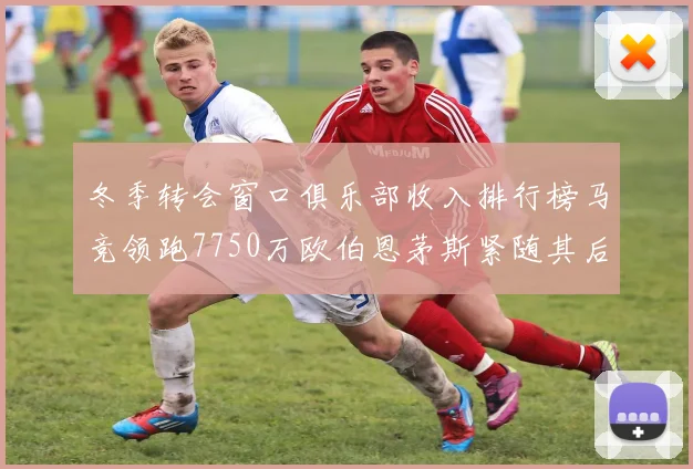 冬季转会窗口俱乐部收入排行榜马竞领跑7750万欧伯恩茅斯紧随其后7200万欧