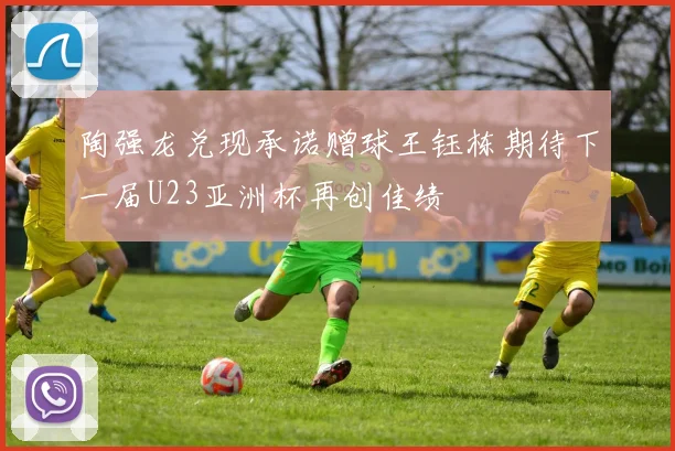 陶强龙兑现承诺赠球王钰栋期待下一届U23亚洲杯再创佳绩