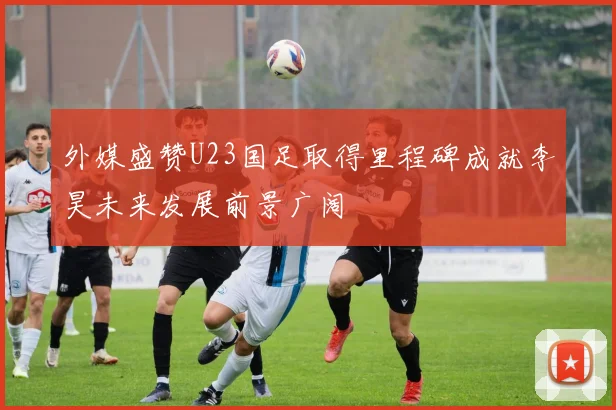 外媒盛赞U23国足取得里程碑成就李昊未来发展前景广阔