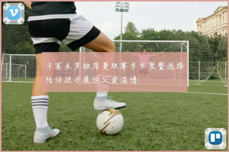 卡塞米罗缺席曼联赛季末聚餐选择陪伴孩子展现父爱温情