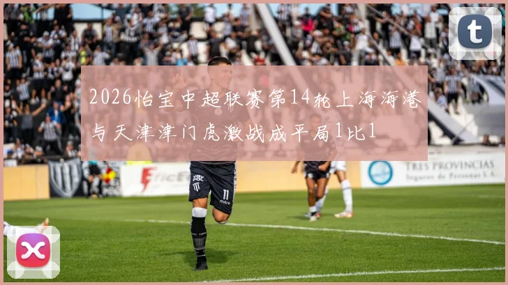 2026怡宝中超联赛第14轮上海海港与天津津门虎激战成平局1比1